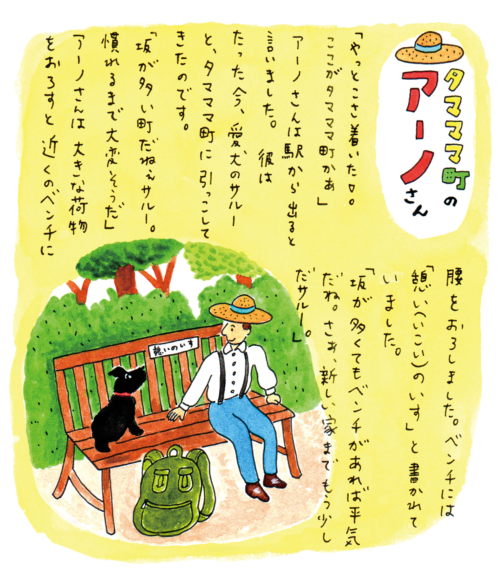 「やっとこさ着いた! ここがタマママ町かぁ」
アーノさんは駅から出ると言いました。彼はたった今、愛犬のサルーと、タマママ町に引っこしてきたのです。
「坂が多い町だねぇサルー。慣れるまで大変そうだ。」 アーノさんは　大きな荷物をおろすと近くのベンチに腰をおろしました。ベンチには「憩い(いこい)のいす」と書かれていました。「坂が多くてもベンチがあれば平気だね。さぁ、新しい家までもう少しだサルー。」文・画　本田 亮 